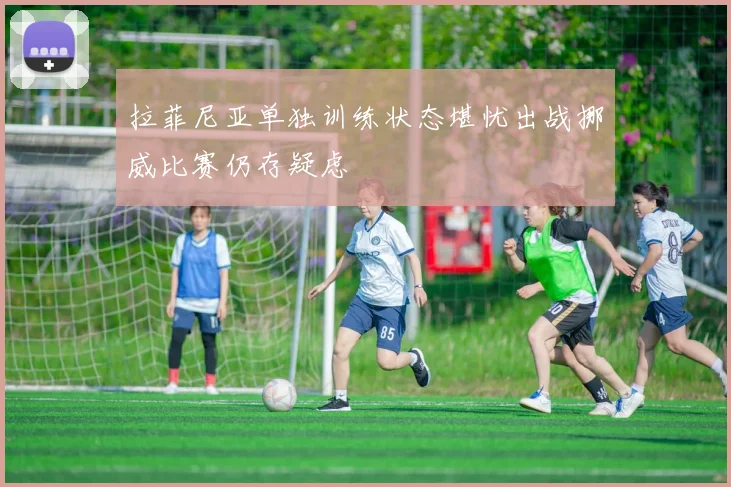 拉菲尼亚单独训练状态堪忧出战挪威比赛仍存疑虑