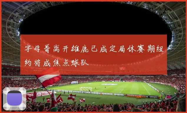 字母哥离开雄鹿已成定局休赛期纽约将成焦点球队