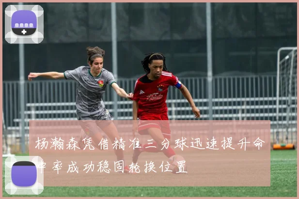 杨瀚森凭借精准三分球迅速提升命中率成功稳固轮换位置