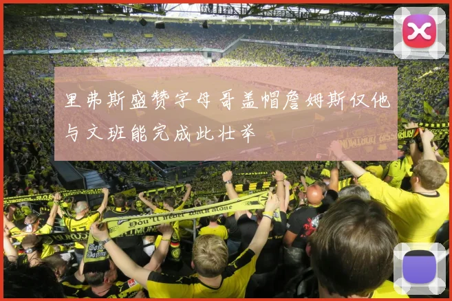里弗斯盛赞字母哥盖帽詹姆斯仅他与文班能完成此壮举