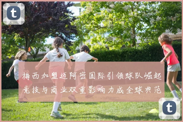 梅西加盟迈阿密国际引领球队崛起竞技与商业双重影响力成全球典范