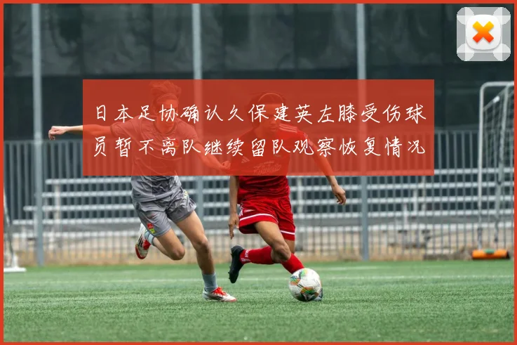 日本足协确认久保建英左膝受伤球员暂不离队继续留队观察恢复情况