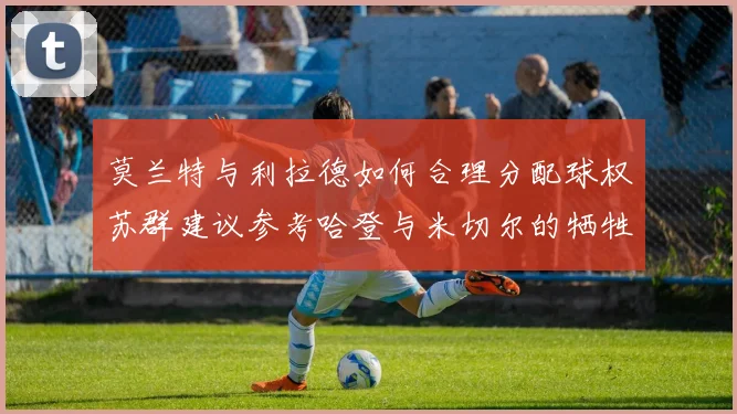 莫兰特与利拉德如何合理分配球权苏群建议参考哈登与米切尔的牺牲精神