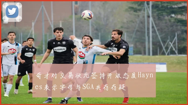 奇才对交易状元签持开放态度Haynes表示字母与SGA共存存疑