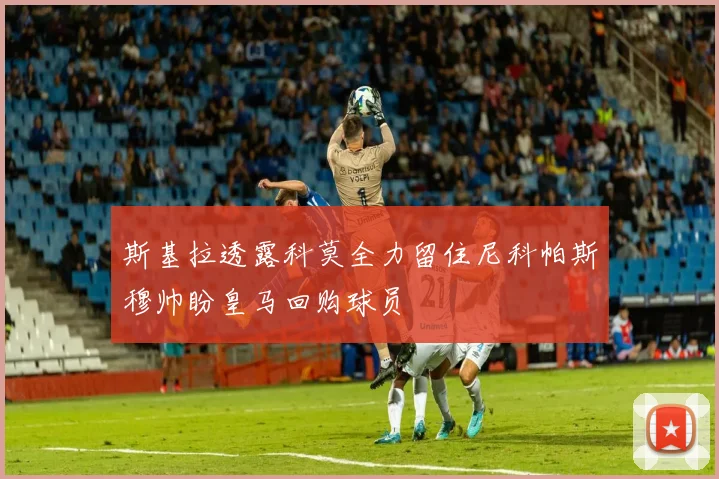 斯基拉透露科莫全力留住尼科帕斯穆帅盼皇马回购球员
