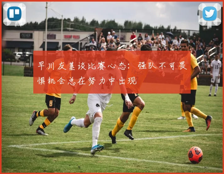 早川友基谈比赛心态：强队不可畏惧机会总在努力中出现