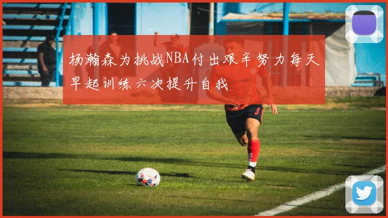 杨瀚森为挑战NBA付出艰辛努力每天早起训练六次提升自我