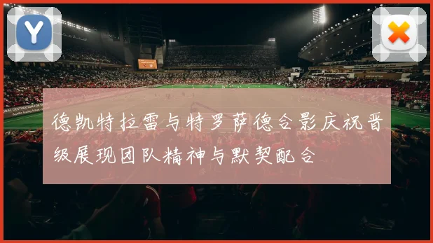 德凯特拉雷与特罗萨德合影庆祝晋级展现团队精神与默契配合