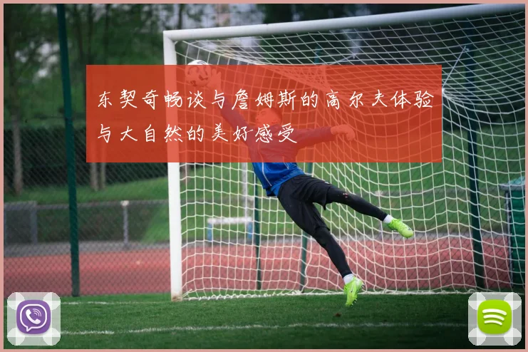 东契奇畅谈与詹姆斯的高尔夫体验与大自然的美好感受