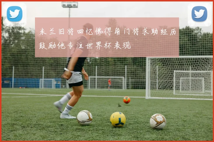 米兰旧将回忆佛得角门将求助经历鼓励他专注世界杯表现