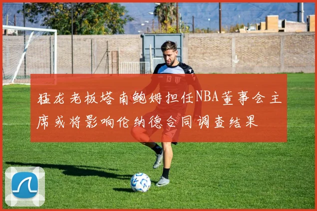 猛龙老板塔南鲍姆担任NBA董事会主席或将影响伦纳德合同调查结果