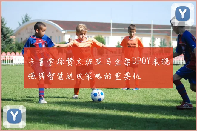 卡鲁索称赞文班亚马全票DPOY表现强调智慧进攻策略的重要性