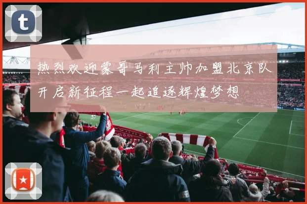 热烈欢迎蒙哥马利主帅加盟北京队开启新征程一起追逐辉煌梦想