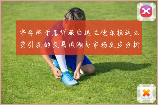 字母终于落听狼白送兰德尔杨这么贵引发的交易热潮与市场反应分析
