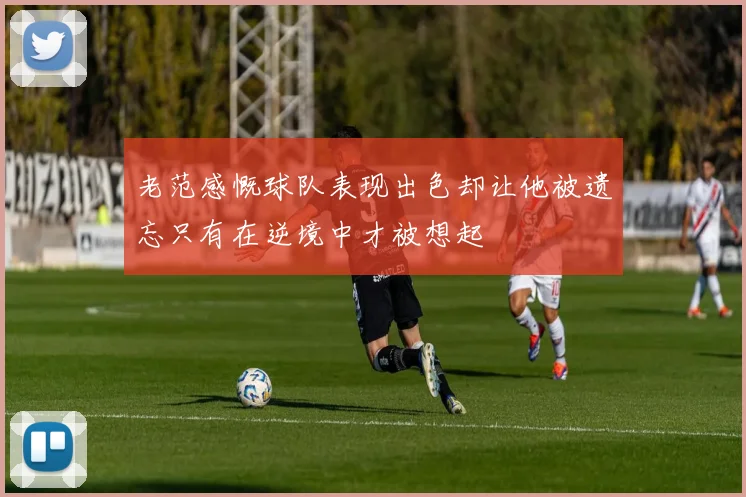 老范感慨球队表现出色却让他被遗忘只有在逆境中才被想起