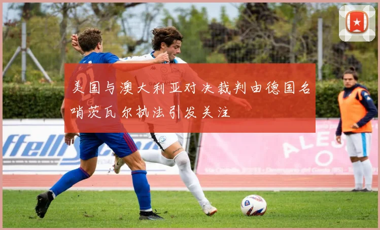 美国与澳大利亚对决裁判由德国名哨茨瓦尔执法引发关注