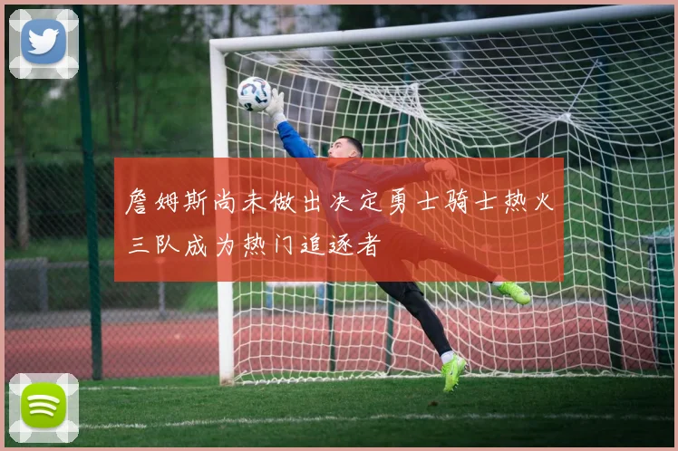 詹姆斯尚未做出决定勇士骑士热火三队成为热门追逐者